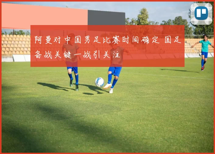 阿曼对中国男足比赛时间确定 国足备战关键一战引关注