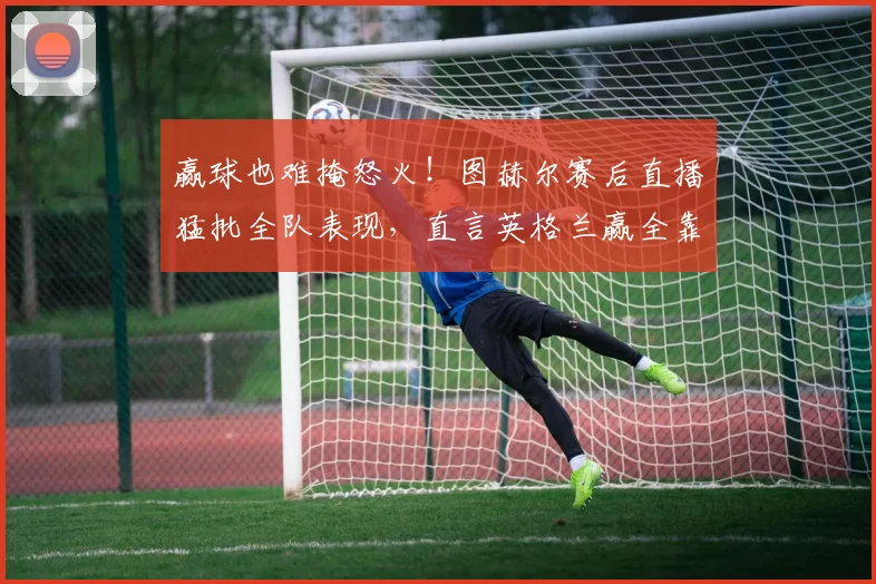 赢球也难掩怒火！图赫尔赛后直播猛批全队表现，直言英格兰赢全靠运气