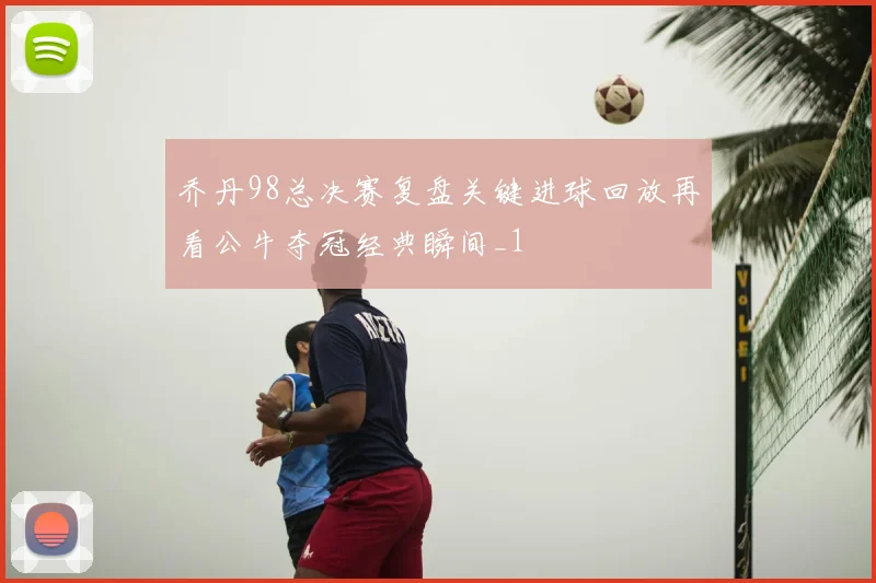 乔丹98总决赛复盘关键进球回放再看公牛夺冠经典瞬间_1