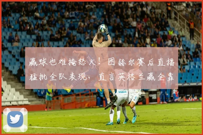 赢球也难掩怒火!图赫尔赛后直播猛批全队表现,直言英格兰赢全靠运气