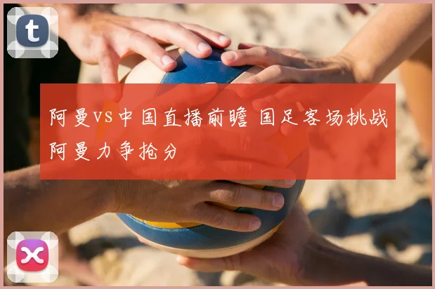 阿曼vs中国直播前瞻 国足客场挑战阿曼力争抢分