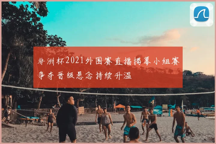 非洲杯2021外围赛直播揭幕小组赛争夺晋级悬念持续升温