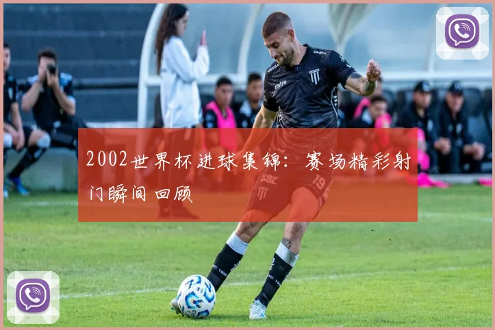 2002世界杯进球集锦:赛场精彩射门瞬间回顾