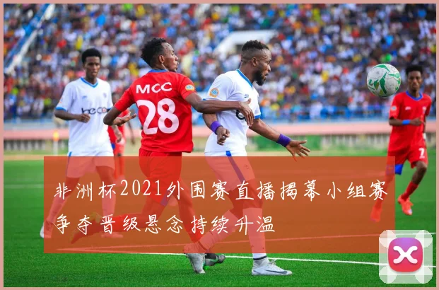 非洲杯2021外围赛直播揭幕小组赛争夺晋级悬念持续升温