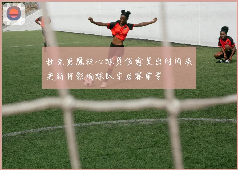 杜克蓝魔核心球员伤愈复出时间表更新将影响球队季后赛前景
