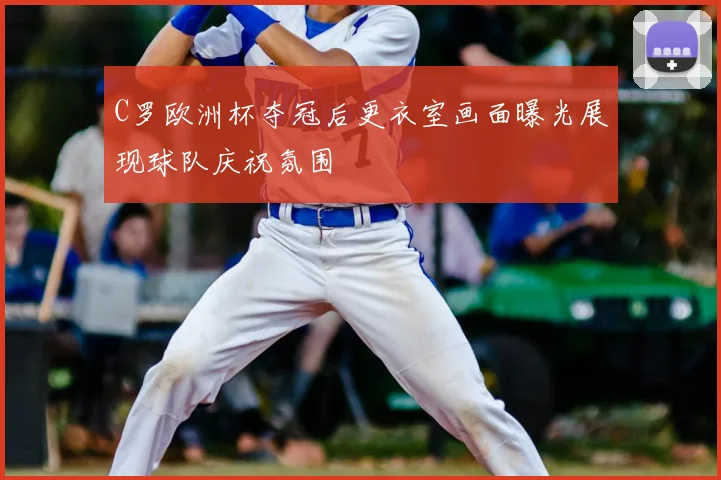 C罗欧洲杯夺冠后更衣室画面曝光展现球队庆祝氛围