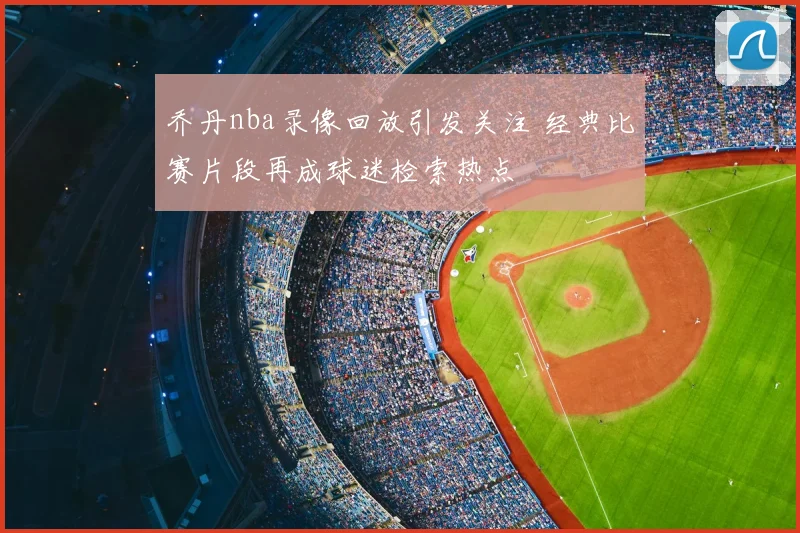乔丹nba录像回放引发关注 经典比赛片段再成球迷检索热点